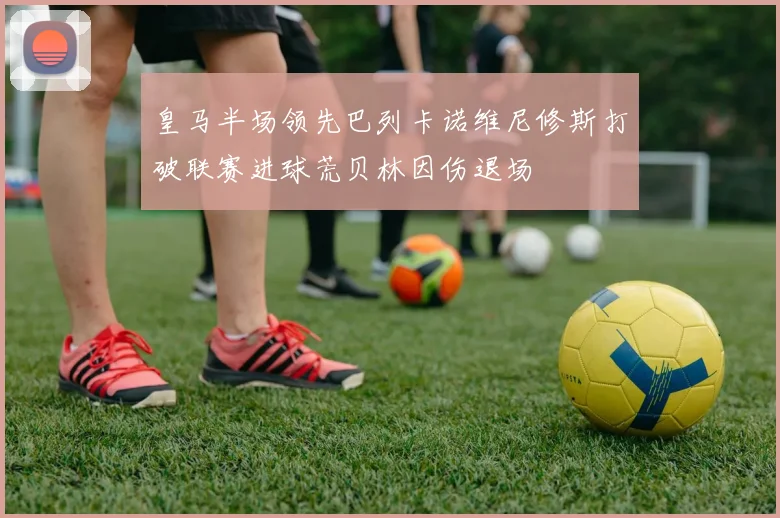 皇马半场领先巴列卡诺维尼修斯打破联赛进球荒贝林因伤退场