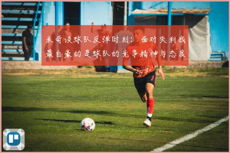 米奇谈球队反弹时刻：面对失利我最自豪的是球队的竞争精神与态度