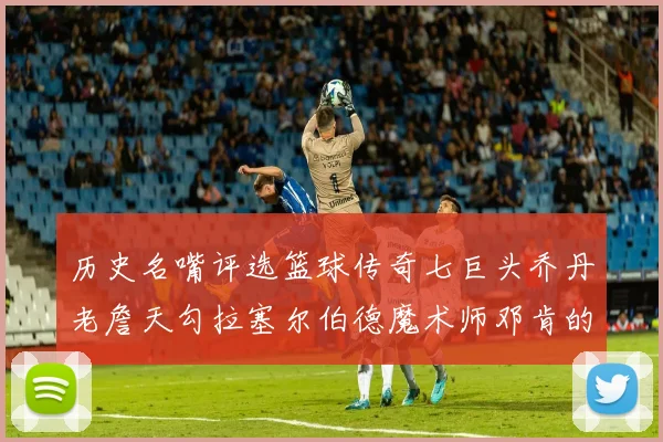 历史名嘴评选篮球传奇七巨头乔丹老詹天勾拉塞尔伯德魔术师邓肯的巅峰之路