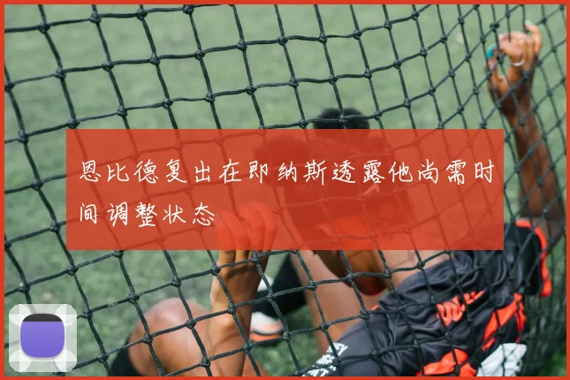 恩比德复出在即纳斯透露他尚需时间调整状态
