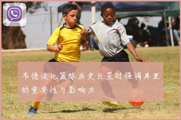 韦德谈论篮球历史巨星时强调库里的重要性与影响力