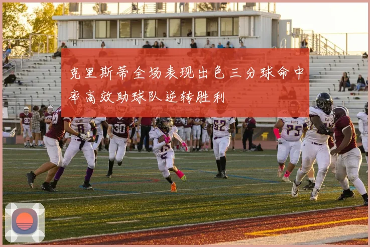 克里斯蒂全场表现出色三分球命中率高效助球队逆转胜利