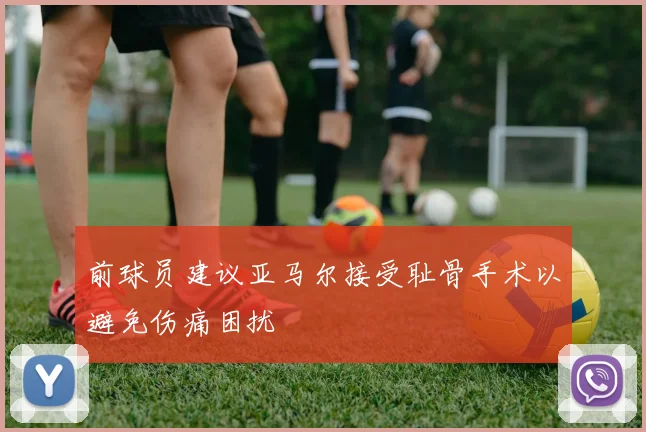 前球员建议亚马尔接受耻骨手术以避免伤痛困扰