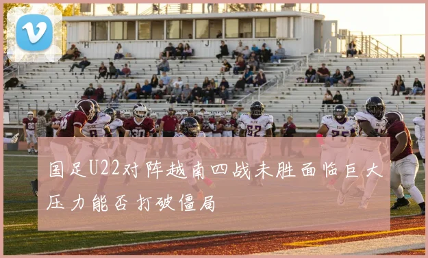 国足U22对阵越南四战未胜面临巨大压力能否打破僵局