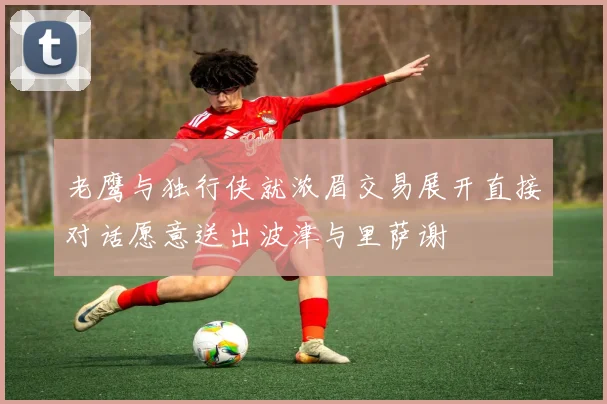 老鹰与独行侠就浓眉交易展开直接对话愿意送出波津与里萨谢