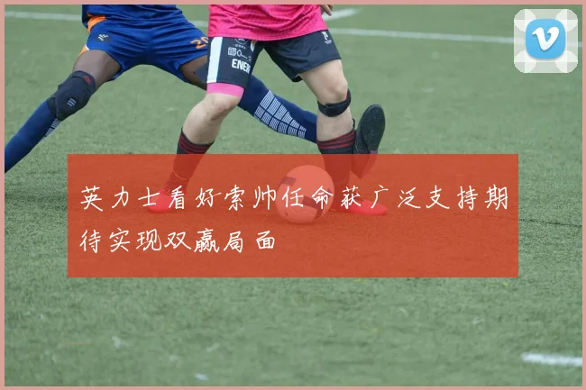 英力士看好索帅任命获广泛支持期待实现双赢局面