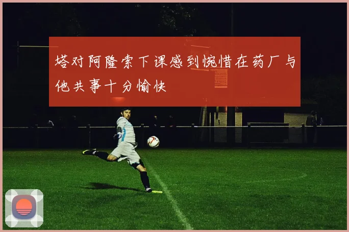 塔对阿隆索下课感到惋惜在药厂与他共事十分愉快