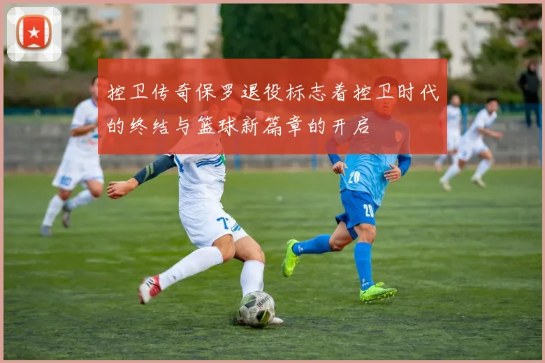 控卫传奇保罗退役标志着控卫时代的终结与篮球新篇章的开启