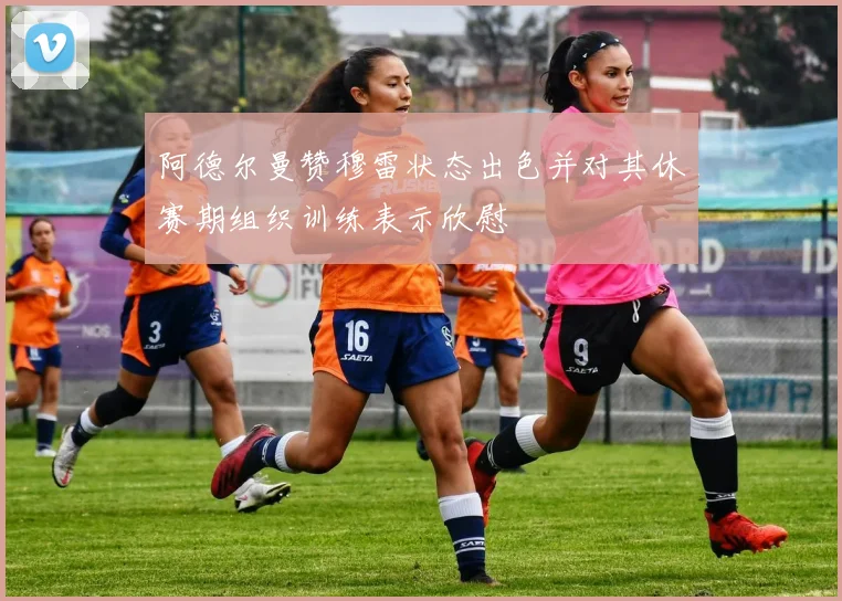 阿德尔曼赞穆雷状态出色并对其休赛期组织训练表示欣慰