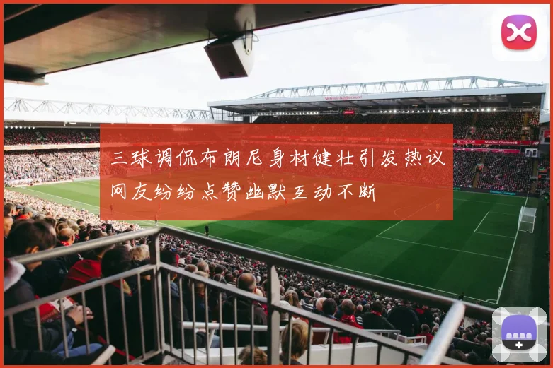 三球调侃布朗尼身材健壮引发热议网友纷纷点赞幽默互动不断