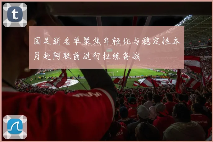 国足新名单聚焦年轻化与稳定性本月赴阿联酋进行拉练备战