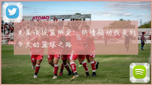 克莱谈投篮热爱：热情驱动我走到今天的篮球之路