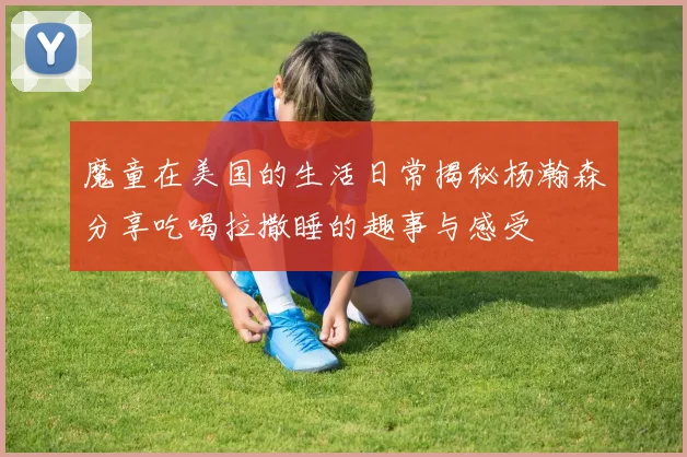 魔童在美国的生活日常揭秘杨瀚森分享吃喝拉撒睡的趣事与感受