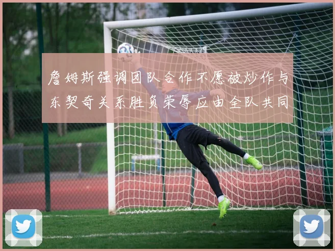 詹姆斯强调团队合作不愿被炒作与东契奇关系胜负荣辱应由全队共同承担