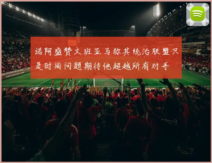 诺阿盛赞文班亚马称其统治联盟只是时间问题期待他超越所有对手