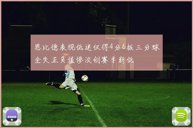 恩比德表现低迷仅得4分6板三分球全失正负值惨淡创赛季新低