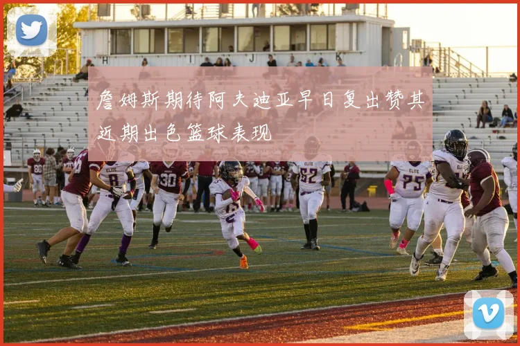 詹姆斯期待阿夫迪亚早日复出赞其近期出色篮球表现