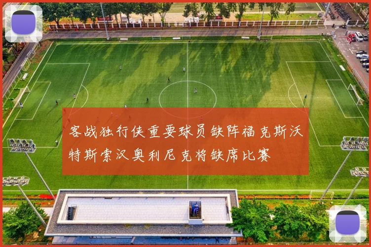 客战独行侠重要球员缺阵福克斯沃特斯索汉奥利尼克将缺席比赛