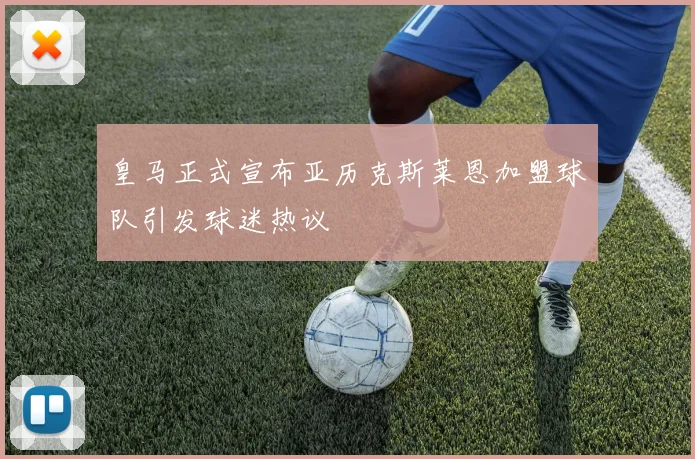皇马正式宣布亚历克斯莱恩加盟球队引发球迷热议
