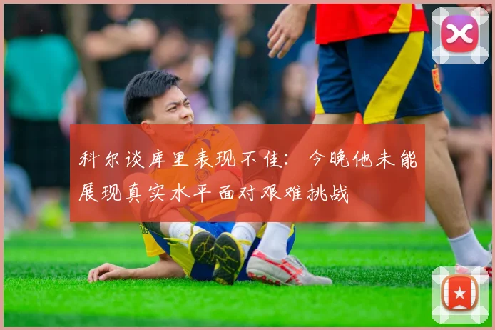 科尔谈库里表现不佳：今晚他未能展现真实水平面对艰难挑战