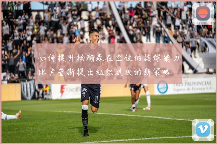 如何提升杨瀚森在空位的接球能力比卢普斯提出组织进攻的新策略