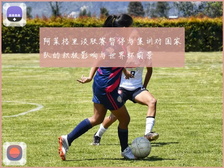 阿莱格里谈联赛暂停与集训对国家队的积极影响与世界杯前景