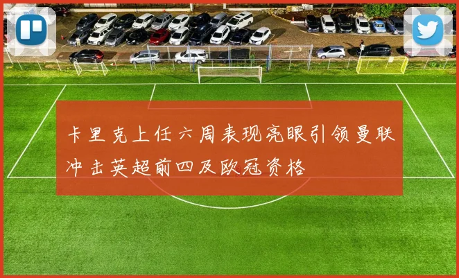 卡里克上任六周表现亮眼引领曼联冲击英超前四及欧冠资格