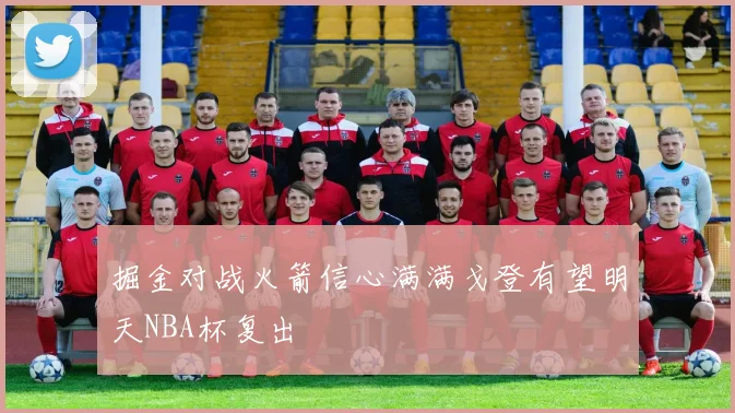 掘金对战火箭信心满满戈登有望明天NBA杯复出