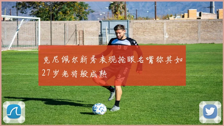 克尼佩尔新秀表现抢眼名嘴称其如27岁老将般成熟