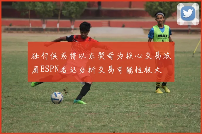 独行侠或将以东契奇为核心交易浓眉ESPN名记分析交易可能性极大