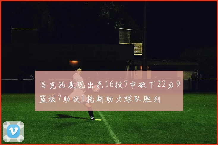 马克西表现出色16投7中砍下22分9篮板7助攻1抢断助力球队胜利