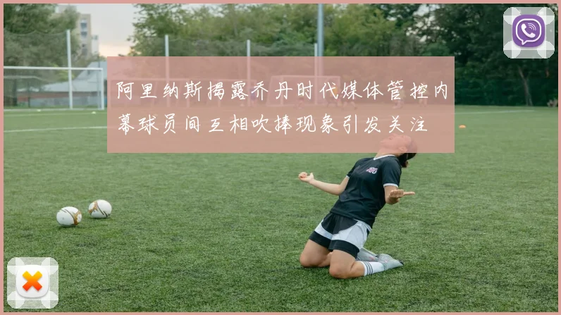 阿里纳斯揭露乔丹时代媒体管控内幕球员间互相吹捧现象引发关注