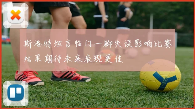 斯洛特坦言临门一脚失误影响比赛结果期待未来表现更佳