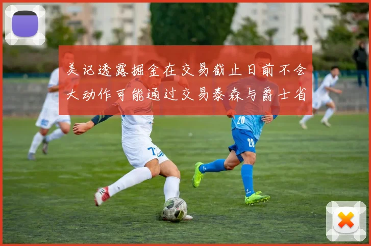 美记透露掘金在交易截止日前不会大动作可能通过交易泰森与爵士省钱