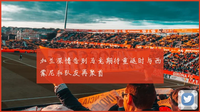 加兰深情告别马竞期待重返时与西蒙尼和队友再聚首
