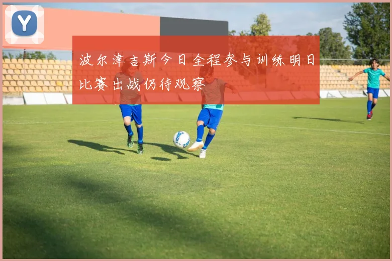 波尔津吉斯今日全程参与训练明日比赛出战仍待观察