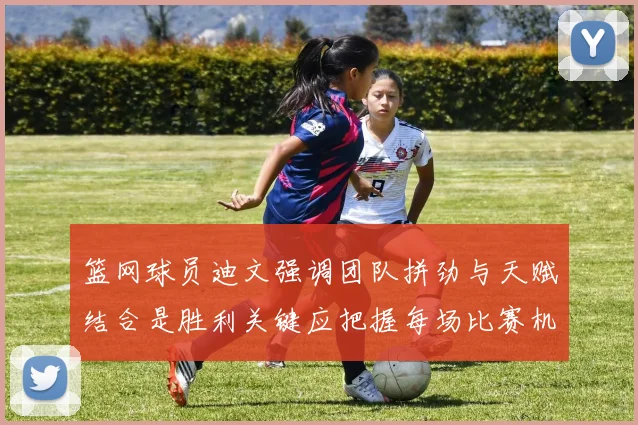 篮网球员迪文强调团队拼劲与天赋结合是胜利关键应把握每场比赛机会