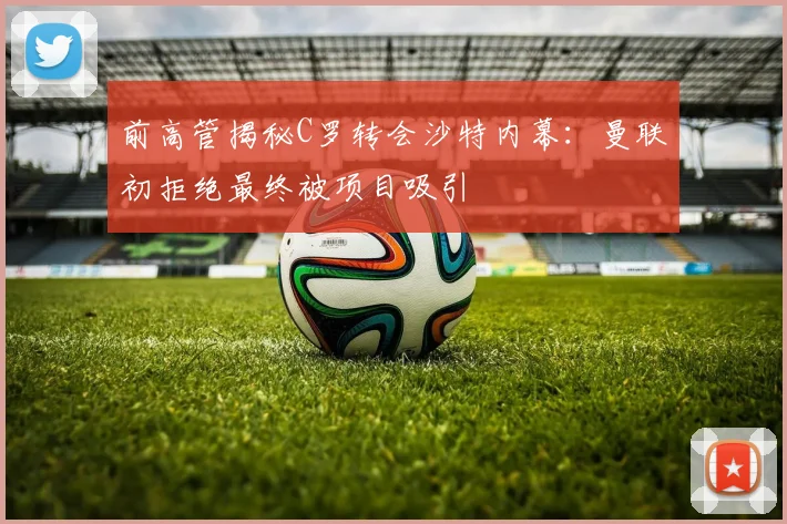 前高管揭秘C罗转会沙特内幕：曼联初拒绝最终被项目吸引