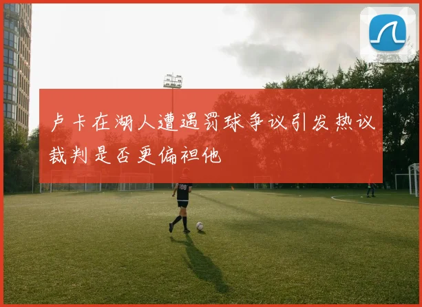 卢卡在湖人遭遇罚球争议引发热议裁判是否更偏袒他