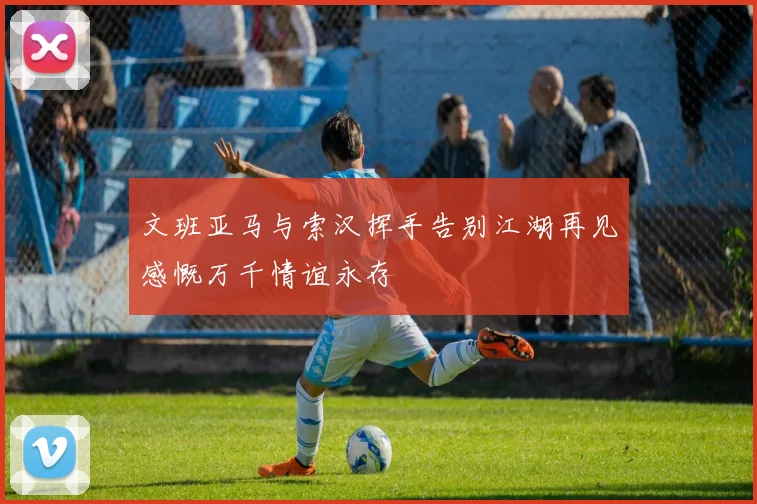 文班亚马与索汉挥手告别江湖再见感慨万千情谊永存