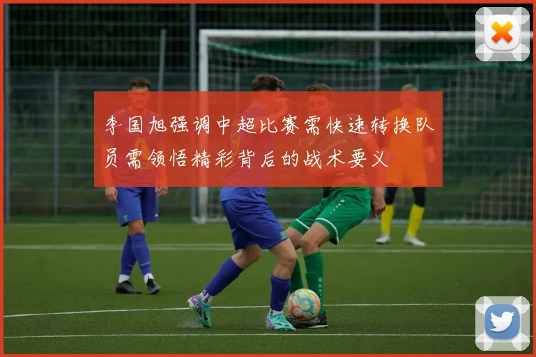 李国旭强调中超比赛需快速转换队员需领悟精彩背后的战术要义
