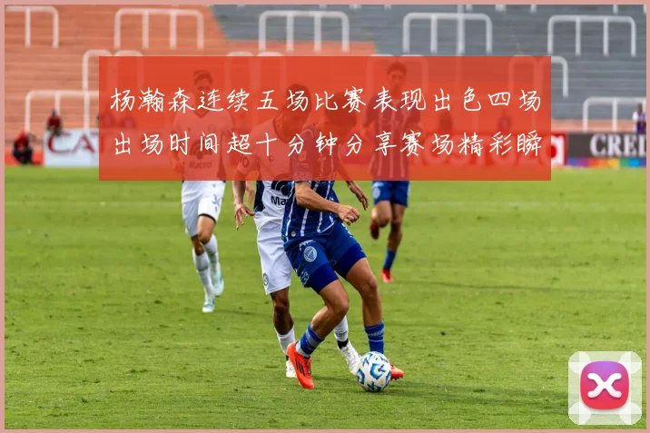 杨瀚森连续五场比赛表现出色四场出场时间超十分钟分享赛场精彩瞬间