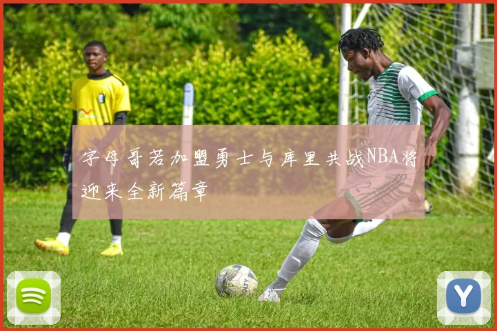 字母哥若加盟勇士与库里共战NBA将迎来全新篇章